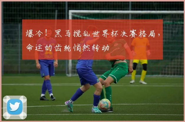 爆冷！黑马搅乱世界杯决赛格局，命运的齿轮悄然转动