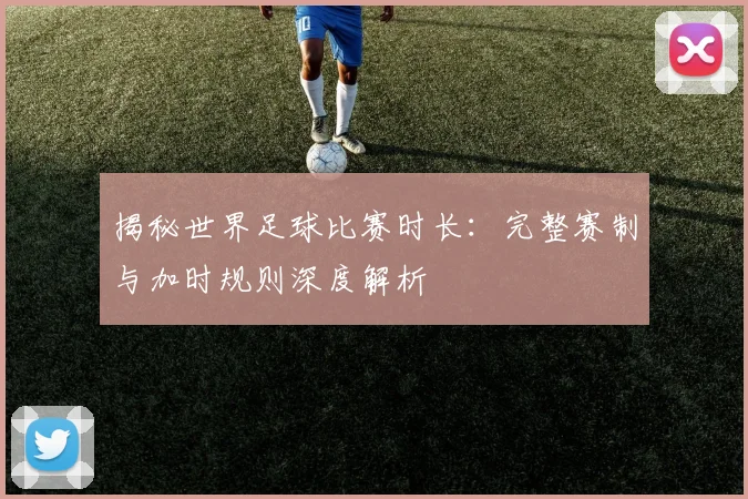揭秘世界足球比赛时长：完整赛制与加时规则深度解析