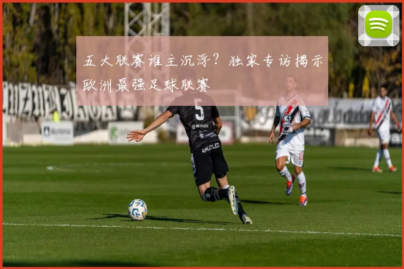 五大联赛谁主沉浮？独家专访揭示欧洲最强足球联赛